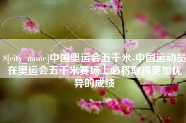 丰城中国奥运会五千米-中国运动员在奥运会五千米赛场上必将取得更加优异的成绩