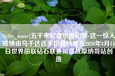 丰城五千米纪录世界纪录-这一惊人成绩由乌干达选手切普特盖在2020年8月14日世界田联钻石联赛揭幕战摩纳哥站创造