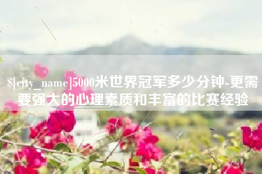丰城5000米世界冠军多少分钟-更需要强大的心理素质和丰富的比赛经验