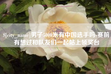 丰城男子5000米有中国选手吗-赛前有想过和队友们一起站上领奖台