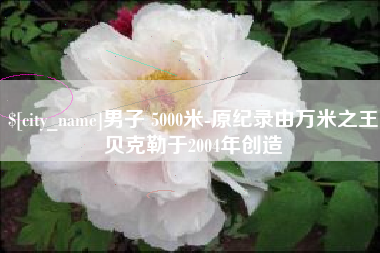 丰城男子 5000米-原纪录由万米之王贝克勒于2004年创造