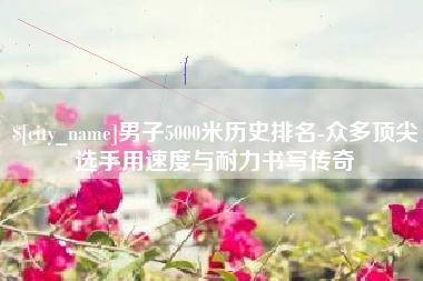 丰城男子5000米历史排名-众多顶尖选手用速度与耐力书写传奇