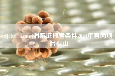 丰城消防证报考条件2024年官网烟台福山